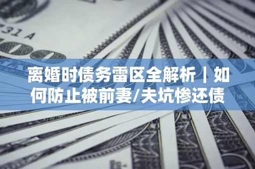 武汉离婚时债务雷区全解析｜如何防止被前妻/夫坑惨还债？