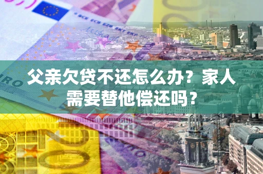 武汉父亲欠贷不还怎么办？家人需要替他偿还吗？